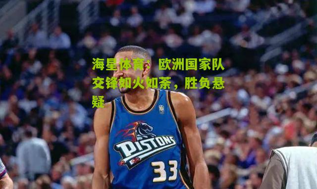 欧洲国家队交锋如火如荼，胜负悬疑