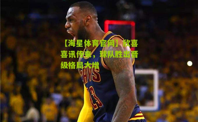 【海星体育官网】欣喜喜讯传来，球队胜出晋级格局大增