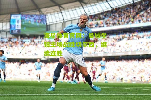 海星体育官网：曼城坐镇主场战胜切尔西，继续连胜