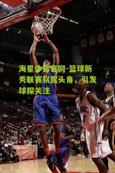 海星体育官网-篮球新秀联赛崭露头角，引发球探关注