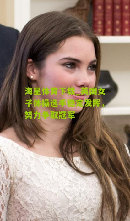 海星体育下载_英国女子体操选手稳定发挥，努力争取冠军